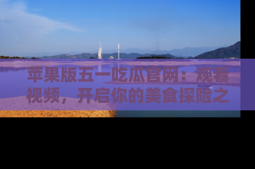 苹果版五一吃瓜官网:观看视频,开启你的美食探险之旅!
