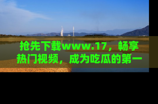 抢先下载www.17,畅享热门视频,成为吃瓜的第一手信息者!