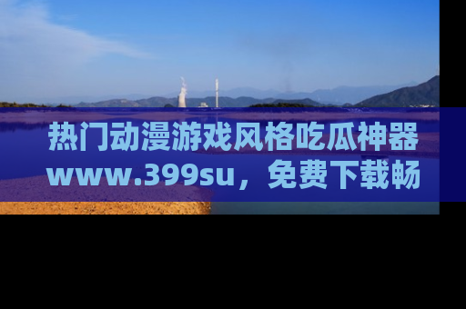 热门动漫游戏风格吃瓜神器www.399su,免费下载畅享精彩