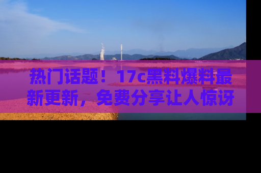 热门话题!17c黑料爆料最新更新,免费分享让人惊讶的事实!