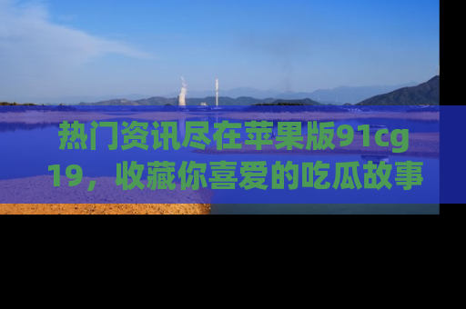 热门资讯尽在苹果版91cg19,收藏你喜爱的吃瓜故事吧!