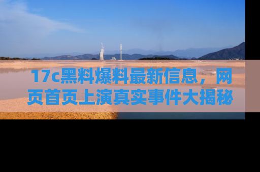 17c黑料爆料最新信息，网页首页上演真实事件大揭秘