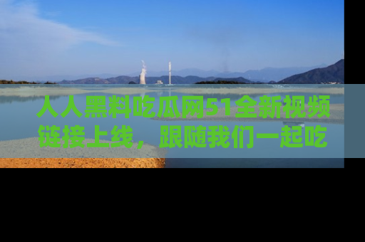 人人黑料吃瓜网51全新视频链接上线,跟随我们一起吃瓜围观!