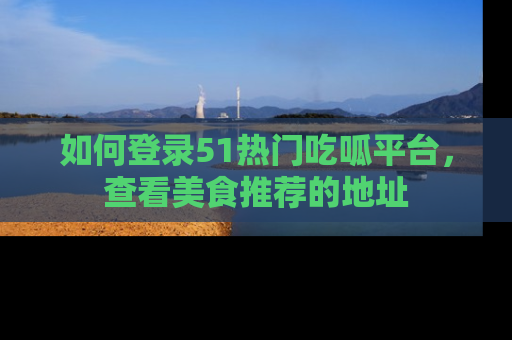 如何登录51热门吃呱平台,查看美食推荐的地址
