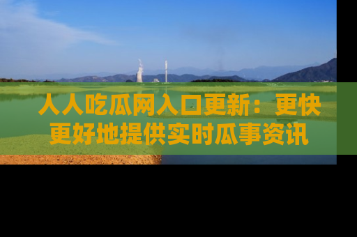 人人吃瓜网入口更新:更快更好地提供实时瓜事资讯