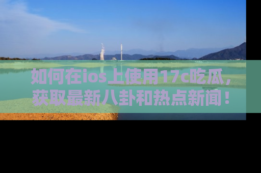 如何在ios上使用17c吃瓜,获取最新八卦和热点新闻!