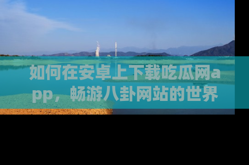 如何在安卓上下载吃瓜网app,畅游八卦网站的世界