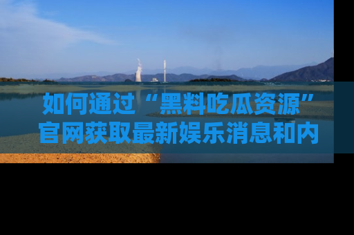 如何通过“黑料吃瓜资源”官网获取最新娱乐消息和内幕爆料