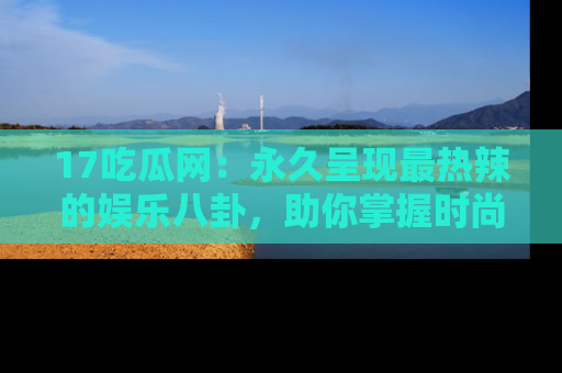 17吃瓜网：永久呈现最热辣的娱乐八卦，助你掌握时尚趋势