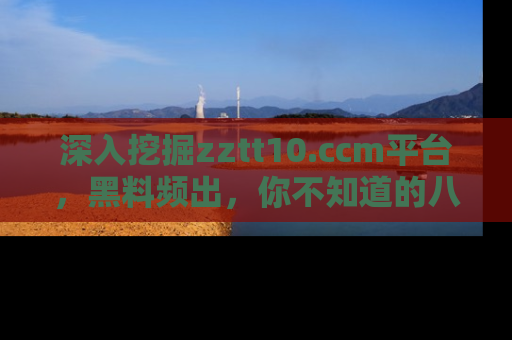 深入挖掘zztt10.ccm平台,黑料频出,你不知道的八卦尽在其中!