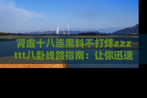 肾虚十八连黑料不打烊zzzttt八卦线路指南：让你迅速掌握热点事件脉络