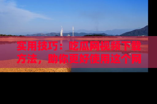 实用技巧：吃瓜网视频下载方法，助你更好使用这个网站