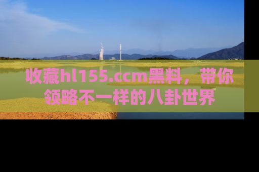 收藏hl155.ccm黑料，带你领略不一样的八卦世界
