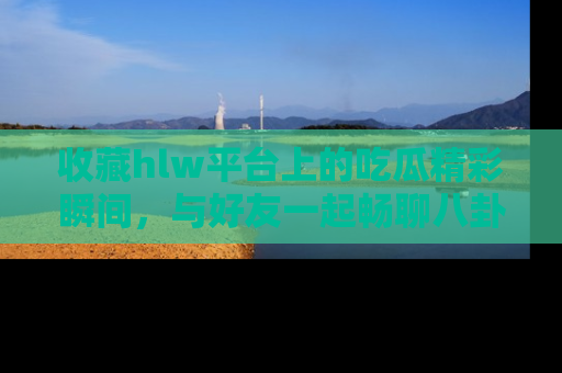 收藏hlw平台上的吃瓜精彩瞬间，与好友一起畅聊八卦趣闻！