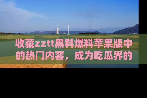 收藏zztt黑料爆料苹果版中的热门内容，成为吃瓜界的资深玩家！