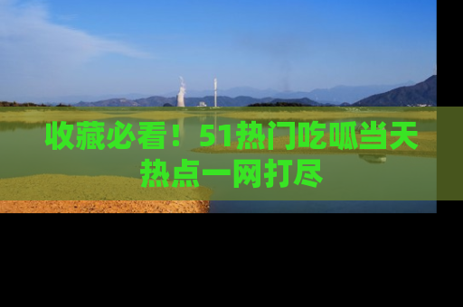 收藏必看！51热门吃呱当天热点一网打尽