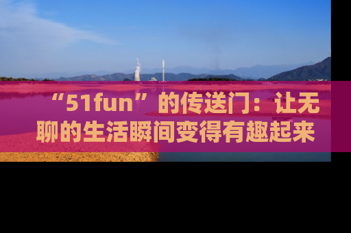 “51fun”的传送门:让无聊的生活瞬间变得有趣起来!