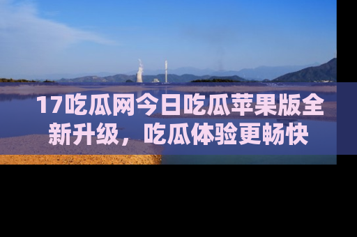 17吃瓜网今日吃瓜苹果版全新升级，吃瓜体验更畅快