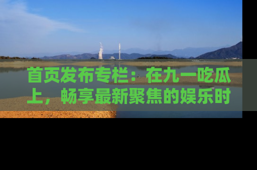 首页发布专栏：在九一吃瓜上，畅享最新聚焦的娱乐时讯