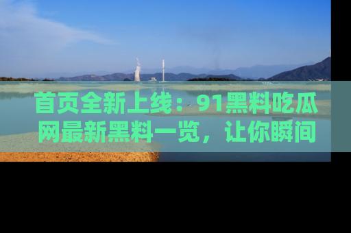 首页全新上线：91黑料吃瓜网最新黑料一览，让你瞬间掌握
