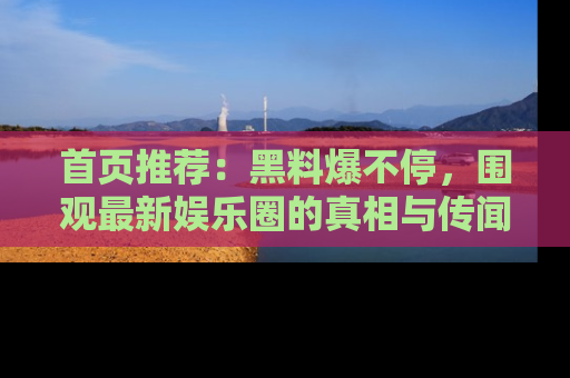 首页推荐：黑料爆不停，围观最新娱乐圈的真相与传闻