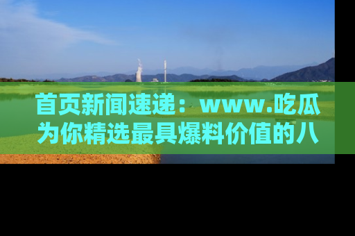 首页新闻速递：www.吃瓜为你精选最具爆料价值的八卦和趣闻！