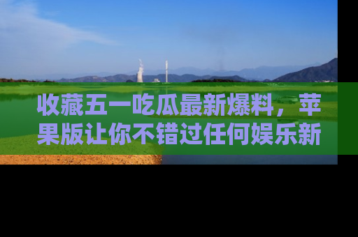 收藏五一吃瓜最新爆料，苹果版让你不错过任何娱乐新闻