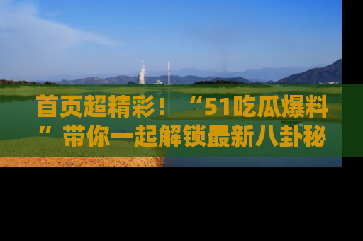 首页超精彩！“51吃瓜爆料”带你一起解锁最新八卦秘闻！
