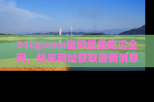 51cg.com官网覆盖吃瓜全网，快来网址获取最新消息与链接！
