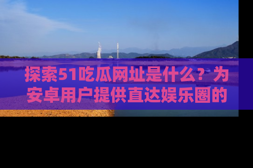 探索51吃瓜网址是什么？为安卓用户提供直达娱乐圈的途径