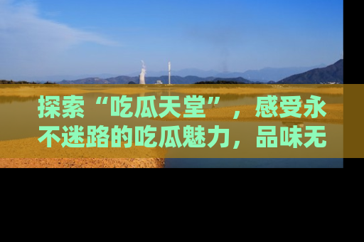 探索“吃瓜天堂”，感受永不迷路的吃瓜魅力，品味无尽的美食！