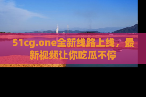 51cg.one全新线路上线，最新视频让你吃瓜不停