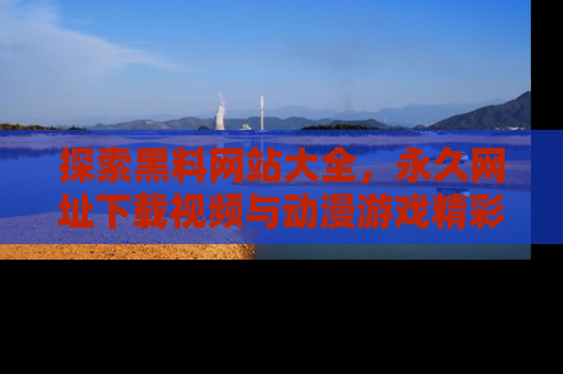 探索黑料网站大全，永久网址下载视频与动漫游戏精彩瞬间！
