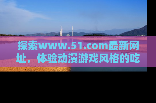 探索www.51.com最新网址，体验动漫游戏风格的吃瓜乐趣！