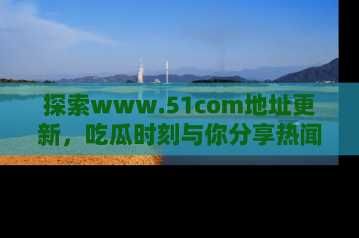 探索www.51com地址更新，吃瓜时刻与你分享热闻