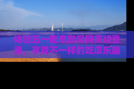 体验五一吃瓜官网网页版登录，享受不一样的吃瓜乐趣与互动体验