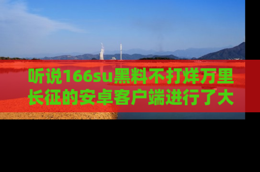 听说166su黑料不打烊万里长征的安卓客户端进行了大更新，八卦内容更加精彩与丰富！