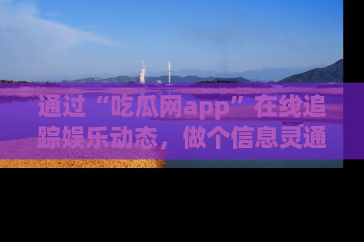 通过“吃瓜网app”在线追踪娱乐动态，做个信息灵通的吃瓜群众！