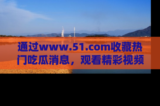 通过www.51.com收藏热门吃瓜消息,观看精彩视频与段子!