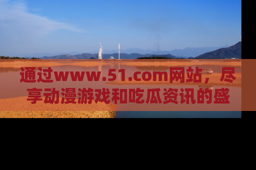 通过www.51.com网站,尽享动漫游戏和吃瓜资讯的盛宴!