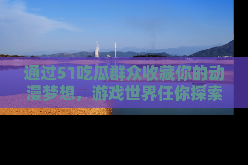 通过51吃瓜群众收藏你的动漫梦想，游戏世界任你探索