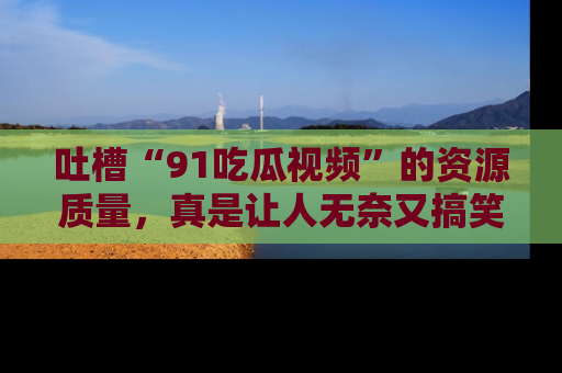 吐槽“91吃瓜视频”的资源质量,真是让人无奈又搞笑!