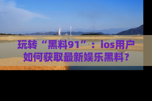 玩转“黑料91”：ios用户如何获取最新娱乐黑料？