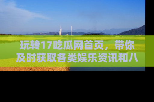 玩转17吃瓜网首页，带你及时获取各类娱乐资讯和八卦故事！