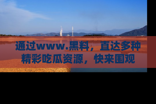 通过www.黑料,直达多种精彩吃瓜资源,快来围观