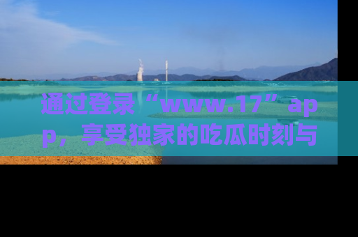 通过登录“www.17”app，享受独家的吃瓜时刻与娱乐资讯！