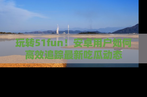玩转51fun！安卓用户如何高效追踪最新吃瓜动态