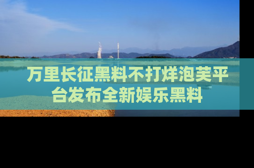 万里长征黑料不打烊泡芙平台发布全新娱乐黑料