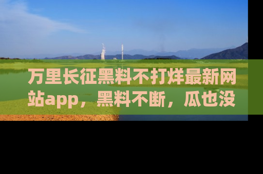 万里长征黑料不打烊最新网站app，黑料不断，瓜也没断，真香！