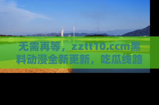 无需再等，zztt10.ccm黑料动漫全新更新，吃瓜线路佛系推荐！